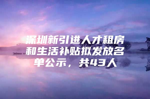 深圳新引进人才租房和生活补贴拟发放名单公示，共43人