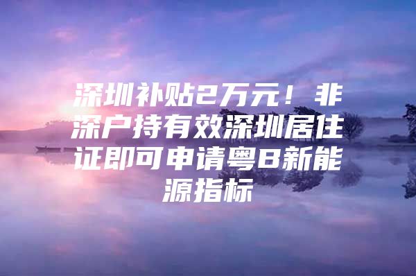 深圳补贴2万元！非深户持有效深圳居住证即可申请粤B新能源指标