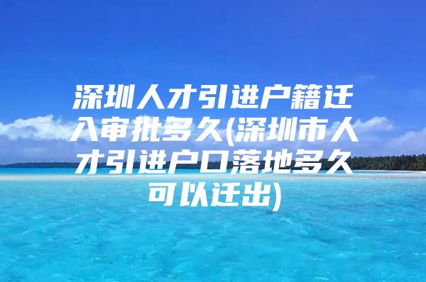 深圳人才引进户籍迁入审批多久(深圳市人才引进户口落地多久可以迁出)