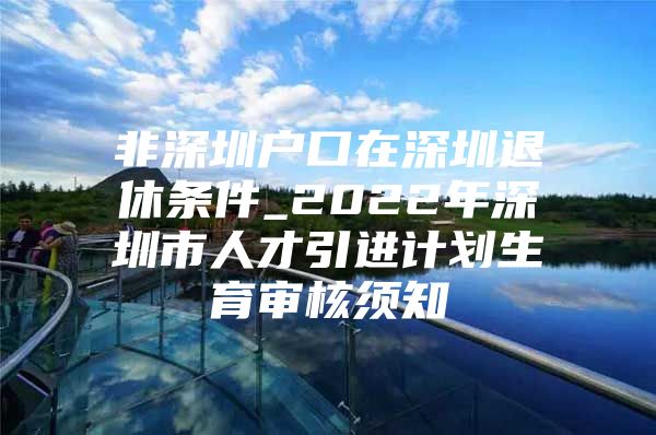 非深圳户口在深圳退休条件_2022年深圳市人才引进计划生育审核须知