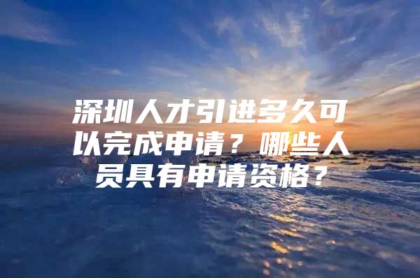 深圳人才引进多久可以完成申请？哪些人员具有申请资格？