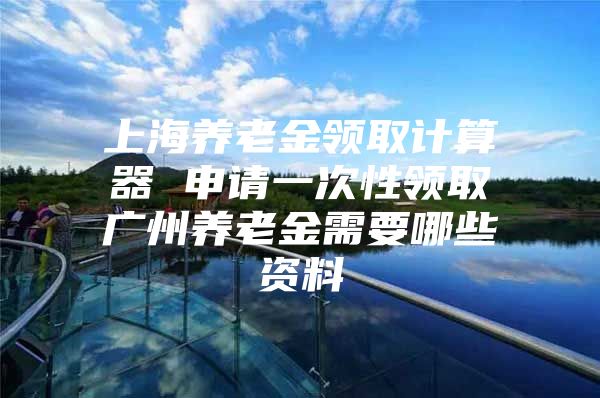 上海养老金领取计算器 申请一次性领取广州养老金需要哪些资料