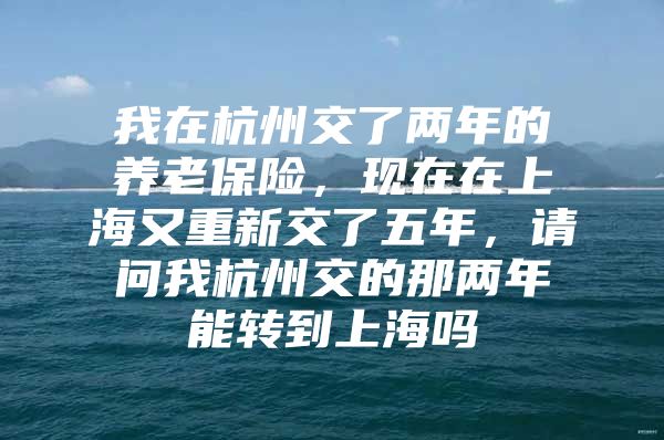 我在杭州交了两年的养老保险，现在在上海又重新交了五年，请问我杭州交的那两年能转到上海吗