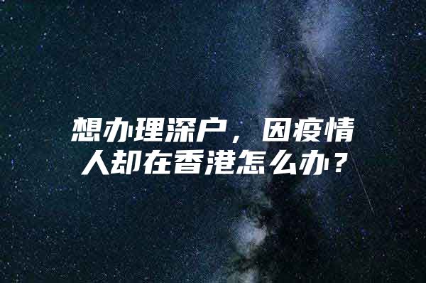 想办理深户，因疫情人却在香港怎么办？