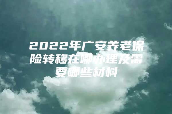 2022年广安养老保险转移在哪办理及需要哪些材料