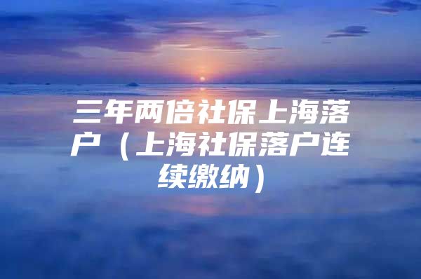 三年两倍社保上海落户（上海社保落户连续缴纳）