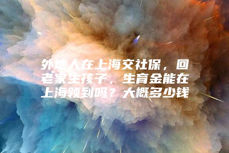 外地人在上海交社保，回老家生孩子，生育金能在上海领到吗？大概多少钱