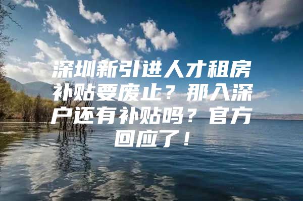 深圳新引进人才租房补贴要废止？那入深户还有补贴吗？官方回应了！