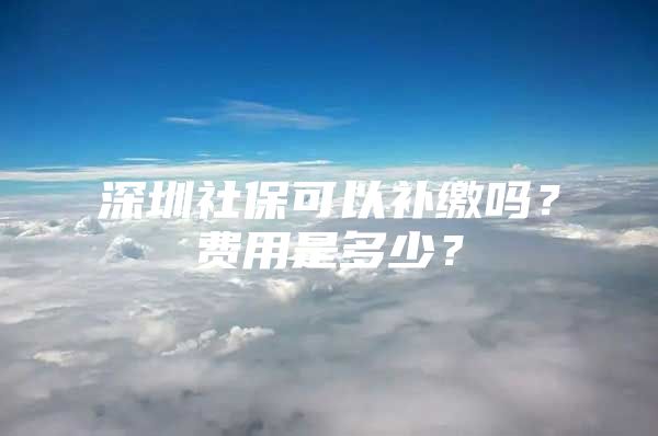 深圳社保可以补缴吗？费用是多少？