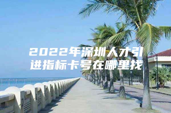 2022年深圳人才引进指标卡号在哪里找