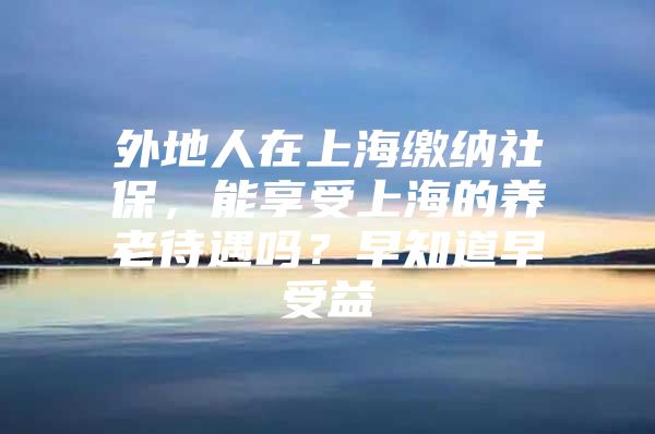 外地人在上海缴纳社保，能享受上海的养老待遇吗？早知道早受益