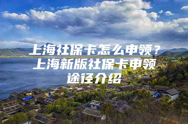 上海社保卡怎么申领？上海新版社保卡申领途径介绍