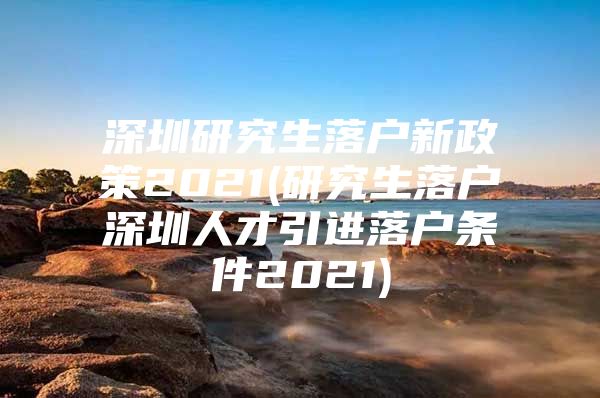 深圳研究生落户新政策2021(研究生落户深圳人才引进落户条件2021)