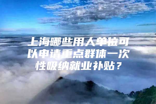 上海哪些用人单位可以申请重点群体一次性吸纳就业补贴？