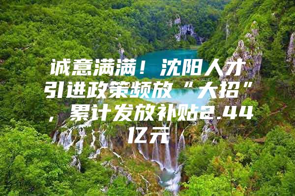 诚意满满！沈阳人才引进政策频放“大招”，累计发放补贴2.44亿元