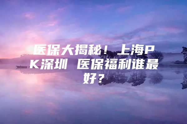 医保大揭秘！上海PK深圳 医保福利谁最好？