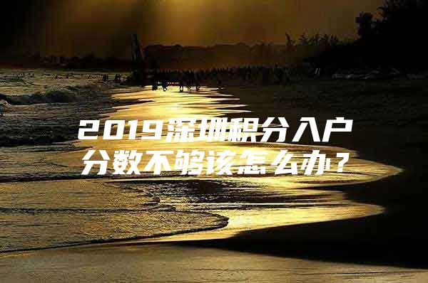 2019深圳积分入户分数不够该怎么办？