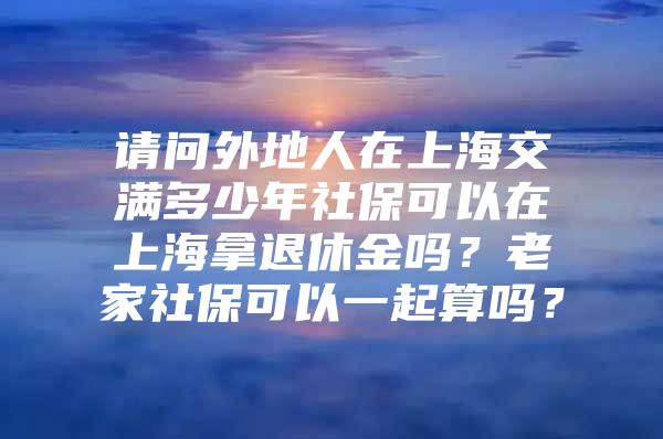 请问外地人在上海交满多少年社保可以在上海拿退休金吗？老家社保可以一起算吗？