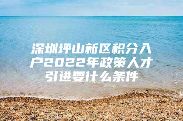 深圳坪山新区积分入户2022年政策人才引进要什么条件