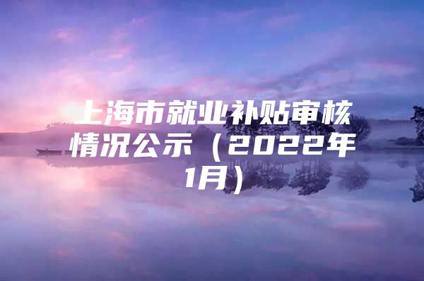 上海市就业补贴审核情况公示（2022年1月）