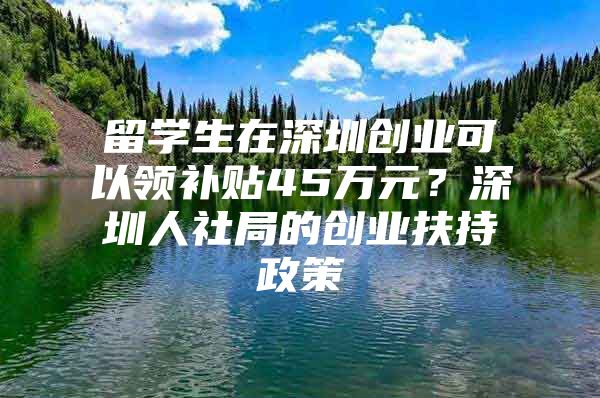 留学生在深圳创业可以领补贴45万元？深圳人社局的创业扶持政策