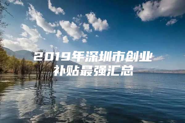 2019年深圳市创业补贴最强汇总