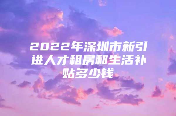 2022年深圳市新引进人才租房和生活补贴多少钱