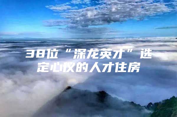 38位“深龙英才”选定心仪的人才住房