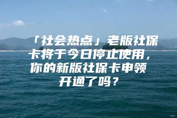 「社会热点」老版社保卡将于今日停止使用，你的新版社保卡申领开通了吗？