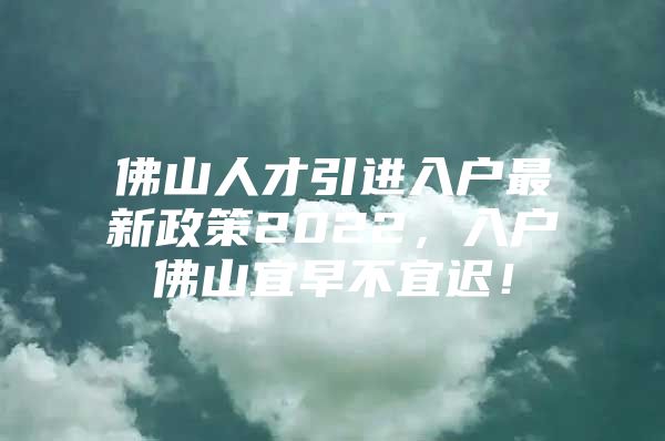 佛山人才引进入户最新政策2022，入户佛山宜早不宜迟！