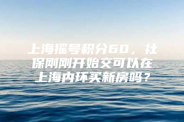 上海摇号积分60，社保刚刚开始交可以在上海内环买新房吗？