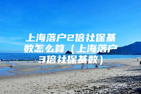 上海落户2倍社保基数怎么算（上海落户3倍社保基数）