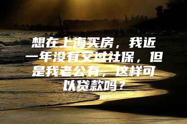 想在上海买房，我近一年没有交过社保，但是我老公有，这样可以贷款吗？