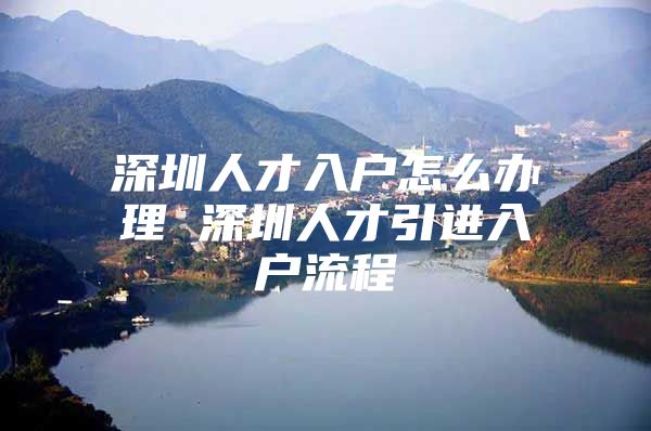 深圳人才入户怎么办理 深圳人才引进入户流程