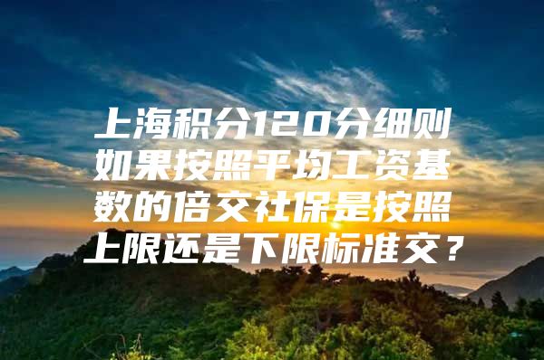 上海积分120分细则如果按照平均工资基数的倍交社保是按照上限还是下限标准交？