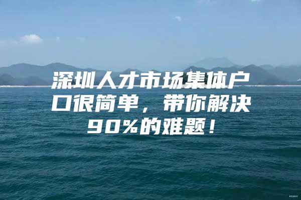 深圳人才市场集体户口很简单，带你解决90%的难题！