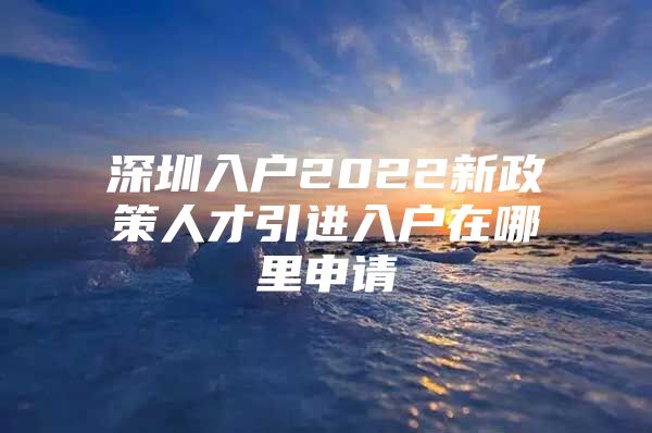 深圳入户2022新政策人才引进入户在哪里申请