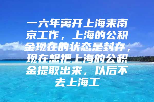 一六年离开上海来南京工作，上海的公积金现在的状态是封存，现在想把上海的公积金提取出来，以后不去上海工