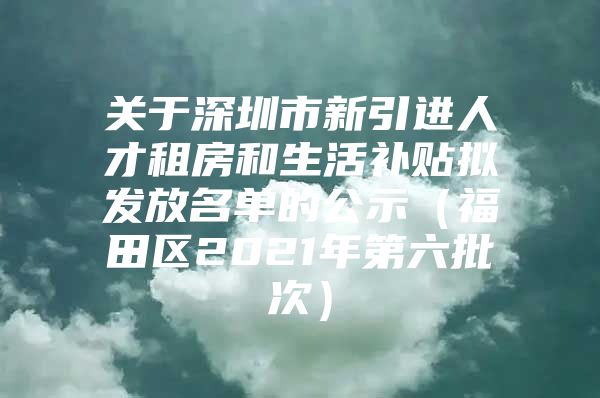 关于深圳市新引进人才租房和生活补贴拟发放名单的公示（福田区2021年第六批次）