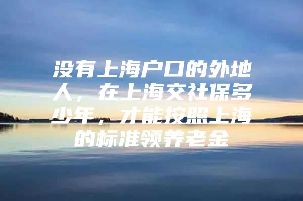 没有上海户口的外地人，在上海交社保多少年，才能按照上海的标准领养老金