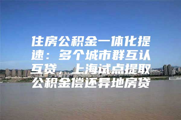 住房公积金一体化提速：多个城市群互认互贷，上海试点提取公积金偿还异地房贷