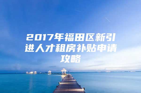 2017年福田区新引进人才租房补贴申请攻略