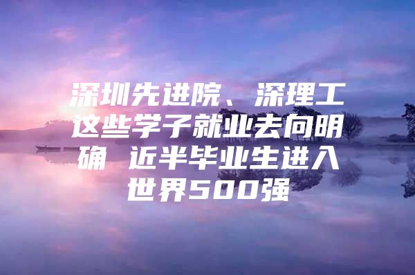 深圳先进院、深理工这些学子就业去向明确 近半毕业生进入世界500强