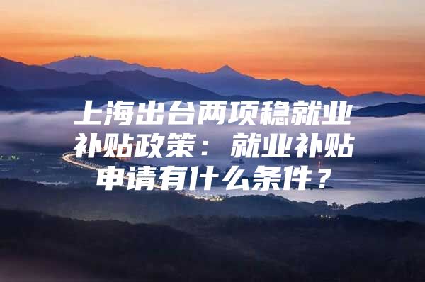 上海出台两项稳就业补贴政策：就业补贴申请有什么条件？