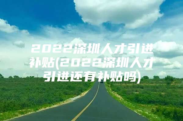 2022深圳人才引进补贴(2022深圳人才引进还有补贴吗)