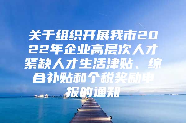 关于组织开展我市2022年企业高层次人才紧缺人才生活津贴、综合补贴和个税奖励申报的通知