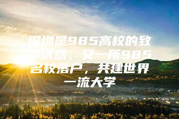 深圳是985高校的致命诱惑，又一所985名校落户，共建世界一流大学