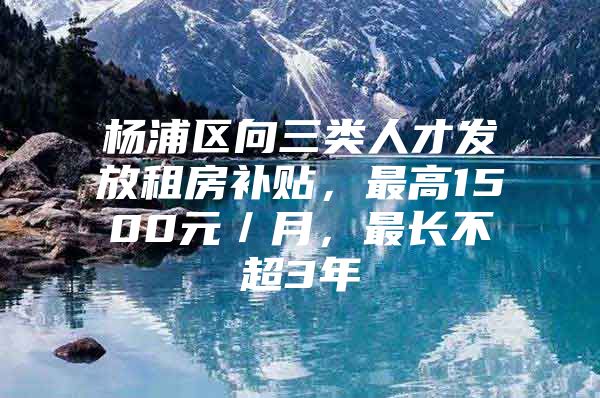 杨浦区向三类人才发放租房补贴，最高1500元／月，最长不超3年