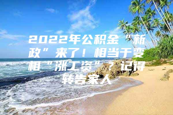 2022年公积金“新政”来了！相当于变相“涨工资”？记得转告家人