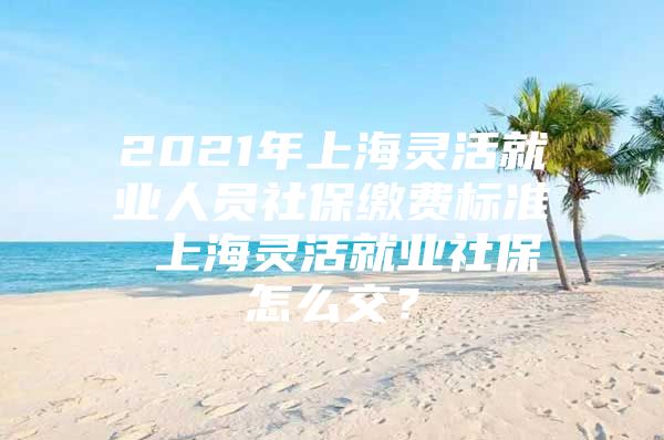 2021年上海灵活就业人员社保缴费标准 上海灵活就业社保怎么交？